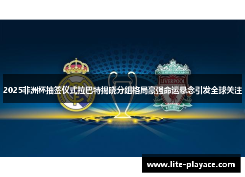 2025非洲杯抽签仪式拉巴特揭晓分组格局豪强命运悬念引发全球关注